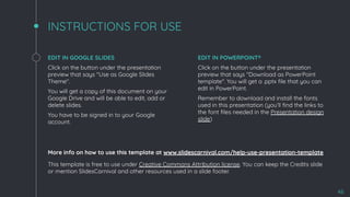 INSTRUCTIONS FOR USE
EDIT IN GOOGLE SLIDES
Click on the button under the presentation
preview that says "Use as Google Slides
Theme".
You will get a copy of this document on your
Google Drive and will be able to edit, add or
delete slides.
You have to be signed in to your Google
account.
EDIT IN POWERPOINT®
Click on the button under the presentation
preview that says "Download as PowerPoint
template". You will get a .pptx ﬁle that you can
edit in PowerPoint.
Remember to download and install the fonts
used in this presentation (you’ll ﬁnd the links to
the font ﬁles needed in the Presentation design
slide)
More info on how to use this template at www.slidescarnival.com/help-use-presentation-template
This template is free to use under Creative Commons Attribution license. You can keep the Credits slide
or mention SlidesCarnival and other resources used in a slide footer.
46
 