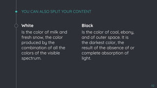 White
Is the color of milk and
fresh snow, the color
produced by the
combination of all the
colors of the visible
spectrum.
YOU CAN ALSO SPLIT YOUR CONTENT
Black
Is the color of coal, ebony,
and of outer space. It is
the darkest color, the
result of the absence of or
complete absorption of
light.
52
 