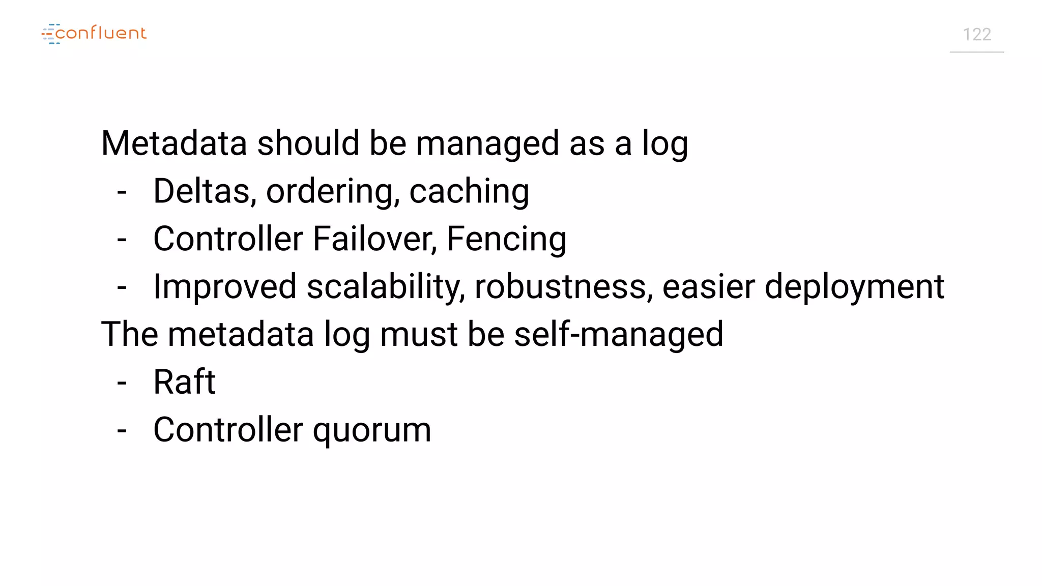 122
Metadata should be managed as a log
- Deltas, ordering, caching
- Controller Failover, Fencing
- Improved scalability, robustness, easier deployment
The metadata log must be self-managed
- Raft
- Controller quorum
 