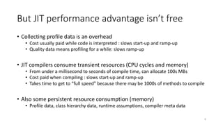 But JIT performance advantage isn’t free
• Collecting profile data is an overhead
• Cost usually paid while code is interpreted : slows start-up and ramp-up
• Quality data means profiling for a while: slows ramp-up
• JIT compilers consume transient resources (CPU cycles and memory)
• From under a millisecond to seconds of compile time, can allocate 100s MBs
• Cost paid when compiling : slows start-up and ramp-up
• Takes time to get to “full speed” because there may be 1000s of methods to compile
• Also some persistent resource consumption (memory)
• Profile data, class hierarchy data, runtime assumptions, compiler meta data
8
 