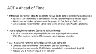 AOT = Ahead of Time
• Introduce an ”extra” step to generate native code before deploying application
• e.g. run jaotc command to convert class files to a platform specific “shared object”
• Akin to approach taken by less dynamic languages: C, C++, Rust, go, Swift, etc.
• Still considered “experimental” (JDK9+) and works on x86-64 and AArch64 platforms
• Two deployment options (decided at build time):
• No JIT at runtime: statically compiled code runs, anything else interpreted
• With JIT at runtime: runtime JIT (re)compiles via triggers or heuristics
• AOT has some runtime advantages over a JIT compiler
• Compiled code performance “immediately” (no wait to compile)
• Start-up performance can be 20-50% better especially if combined with AppCDS
• Reduces CPU & memory impact of JIT compiler 11
 