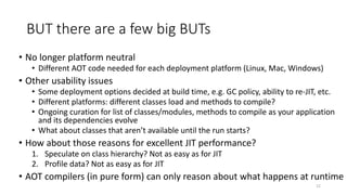 BUT there are a few big BUTs
• No longer platform neutral
• Different AOT code needed for each deployment platform (Linux, Mac, Windows)
• Other usability issues
• Some deployment options decided at build time, e.g. GC policy, ability to re-JIT, etc.
• Different platforms: different classes load and methods to compile?
• Ongoing curation for list of classes/modules, methods to compile as your application
and its dependencies evolve
• What about classes that aren’t available until the run starts?
• How about those reasons for excellent JIT performance?
1. Speculate on class hierarchy? Not as easy as for JIT
2. Profile data? Not as easy as for JIT
• AOT compilers (in pure form) can only reason about what happens at runtime
12
 