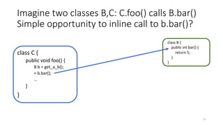 Imagine two classes B,C: C.foo() calls B.bar()
Simple opportunity to inline call to b.bar()?
class C {
public void foo() {
B b = get_a_b();
= b.bar();
…
}
}
class B {
public int bar() {
return 5;
}
}
22
 