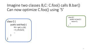 Imagine two classes B,C: C.foo() calls B.bar()
Can now optimize C.foo() using ‘5’
class C {
public void foo() {
B b = get_a_b();
= 5; //b.bar();
…
}
}
class B {
public int bar() {
return 5;
}
}
23
 