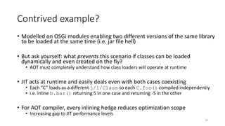 Contrived example?
• Modelled on OSGi modules enabling two different versions of the same library
to be loaded at the same time (i.e. jar file hell)
• But ask yourself: what prevents this scenario if classes can be loaded
dynamically and even created on the fly?
• AOT must completely understand how class loaders will operate at runtime
• JIT acts at runtime and easily deals even with both cases coexisting
• Each “C” loads as a different j/l/Class so each C.foo() compiled independently
• i.e. inline b.bar() returning 5 in one case and returning -5 in the other
• For AOT compiler, every inlining hedge reduces optimization scope
• Increasing gap to JIT performance levels
29
 