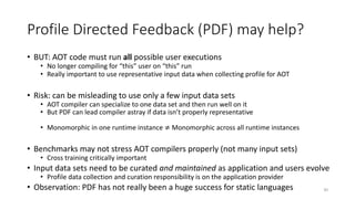 Profile Directed Feedback (PDF) may help?
• BUT: AOT code must run all possible user executions
• No longer compiling for “this” user on “this” run
• Really important to use representative input data when collecting profile for AOT
• Risk: can be misleading to use only a few input data sets
• AOT compiler can specialize to one data set and then run well on it
• But PDF can lead compiler astray if data isn’t properly representative
• Monomorphic in one runtime instance ≠ Monomorphic across all runtime instances
• Benchmarks may not stress AOT compilers properly (not many input sets)
• Cross training critically important
• Input data sets need to be curated and maintained as application and users evolve
• Profile data collection and curation responsibility is on the application provider
• Observation: PDF has not really been a huge success for static languages 30
 