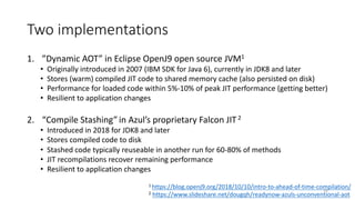 Two implementations
1. ”Dynamic AOT” in Eclipse OpenJ9 open source JVM1
• Originally introduced in 2007 (IBM SDK for Java 6), currently in JDK8 and later
• Stores (warm) compiled JIT code to shared memory cache (also persisted on disk)
• Performance for loaded code within 5%-10% of peak JIT performance (getting better)
• Resilient to application changes
2. “Compile Stashing”in Azul’s proprietary Falcon JIT2
• Introduced in 2018 for JDK8 and later
• Stores compiled code to disk
• Stashed code typically reuseable in another run for 60-80% of methods
• JIT recompilations recover remaining performance
• Resilient to application changes
1 https://blog.openj9.org/2018/10/10/intro-to-ahead-of-time-compilation/
2 https://www.slideshare.net/dougqh/readynow-azuls-unconventional-aot
35
 