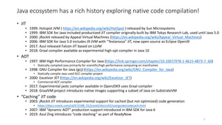 Java ecosystem has a rich history exploring native code compilation!
• JIT
• 1999: Hotspot JVM ( https://en.wikipedia.org/wiki/HotSpot ) released by Sun Microsystems
• 1999: IBM SDK for Java included productized JIT compiler originally built by IBM Tokyo Research Lab, used until Java 5.0
• 2000: jRockit released by Appeal Virtual Machines (https://en.wikipedia.org/wiki/Appeal_Virtual_Machines)
• 2006: IBM SDK for Java 5.0 includes J9 JVM with “Testarossa” JIT, now open source as Eclipse OpenJ9
• 2017: Azul released Falcon JIT based on LLVM
• 2018: Graal compiler available as experimental high opt compiler in Java 10
• AOT
• 1997: IBM High Performance Compiler for Java (https://link.springer.com/chapter/10.1007/978-1-4615-4873-7_60)
• Statically compiled Java primarily for scientific/high performance computing on mainframes
• 1998: GNU Compiler for Java (gcj) (https://en.wikipedia.org/wiki/GNU_Compiler_for_Java)
• Statically compile Java used GCC compiler project
• 2000: Excelsior JET (https://en.wikipedia.org/wiki/Excelsior_JET)
• Commercial AOT compiler
• 2017: Experimental jaotc compiler available in OpenJDK9 uses Graal compiler
• 2018: GraalVM project introduces native images supporting a subset of Java on SubstrateVM
• “Caching” JIT code
• 2003: jRockit JIT introduces experimental support for cached (but not optimized) code generation
• https://docs.oracle.com/cd/E13188_01/jrockit/docs142/userguide/codecach.html
• 2007: IBM ”dynamic AOT” production support introduced in IBM SDK for Java 6
• 2019: Azul Zing introduces “code stashing” as part of ReadyNow
2
 