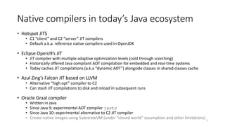 Native compilers in today’s Java ecosystem
• Hotspot JITS
• C1 “client” and C2 “server” JIT compilers
• Default a.k.a. reference native compilers used in OpenJDK
• Eclipse OpenJ9’s JIT
• JIT compiler with multiple adaptive optimization levels (cold through scorching)
• Historically offered Java compliant AOT compilation for embedded and real-time systems
• Today caches JIT compilations (a.k.a “dynamic AOT”) alongside classes in shared classes cache
• Azul Zing’s Falcon JIT based on LLVM
• Alternative “high opt” compiler to C2
• Can stash JIT compilations to disk and reload in subsequent runs
• Oracle Graal compiler
• Written in Java
• Since Java 9: experimental AOT compiler jaotc
• Since Java 10: experimental alternative to C2 JIT compiler
• Create native images using SubstrateVM (under “closed world” assumption and other limitations) 3
 