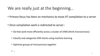 We are really just at the beginning…
• Primary focus has been on mechanics to move JIT compilation to a server
• Once compilation work is redirected to server :
• Do that work more efficiently across a cluster of JVMS (think microservices)
• Classify and categorize JVM clients using machine learning
• Optimize groups of microservices together
• …
49
 