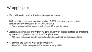 Wrapping up
• JITs continue to provide the best peak performance
• AOT compilers can improve start-up by 20-50% but expect steady-state
performance to be less than JIT performance
• Some serious usability issues; I think caching JITs are easier to use
• Caching JIT compilers are within ~5-10% of JIT with excellent start-up and ramp-
up even for large complex JakartaEE applications
• Still room to improve both throughput and start up without sacrificing compliance
• JIT Servers are coming with Eclipse OpenJ9!
• Hopefully built into AdoptOpenJDK binaries in early 2020!
50
 