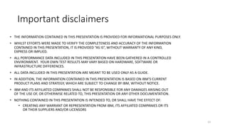 Important disclaimers
• THE INFORMATION CONTAINED IN THIS PRESENTATION IS PROVIDED FOR INFORMATIONAL PURPOSES ONLY.
• WHILST EFFORTS WERE MADE TO VERIFY THE COMPLETENESS AND ACCURACY OF THE INFORMATION
CONTAINED IN THIS PRESENTATION, IT IS PROVIDED “AS IS”, WITHOUT WARRANTY OF ANY KIND,
EXPRESS OR IMPLIED.
• ALL PERFORMANCE DATA INCLUDED IN THIS PRESENTATION HAVE BEEN GATHERED IN A CONTROLLED
ENVIRONMENT. YOUR OWN TEST RESULTS MAY VARY BASED ON HARDWARE, SOFTWARE OR
INFRASTRUCTURE DIFFERENCES.
• ALL DATA INCLUDED IN THIS PRESENTATION ARE MEANT TO BE USED ONLY AS A GUIDE.
• IN ADDITION, THE INFORMATION CONTAINED IN THIS PRESENTATION IS BASED ON IBM’S CURRENT
PRODUCT PLANS AND STRATEGY, WHICH ARE SUBJECT TO CHANGE BY IBM, WITHOUT NOTICE.
• IBM AND ITS AFFILIATED COMPANIES SHALL NOT BE RESPONSIBLE FOR ANY DAMAGES ARISING OUT
OF THE USE OF, OR OTHERWISE RELATED TO, THIS PRESENTATION OR ANY OTHER DOCUMENTATION.
• NOTHING CONTAINED IN THIS PRESENTATION IS INTENDED TO, OR SHALL HAVE THE EFFECT OF:
• CREATING ANY WARRANT OR REPRESENTATION FROM IBM, ITS AFFILIATED COMPANIES OR ITS
OR THEIR SUPPLIERS AND/OR LICENSORS
53
 