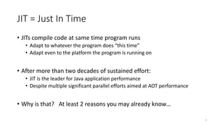 JIT = Just In Time
• JITs compile code at same time program runs
• Adapt to whatever the program does “this time”
• Adapt even to the platform the program is running on
• After more than two decades of sustained effort:
• JIT is the leader for Java application performance
• Despite multiple significant parallel efforts aimed at AOT performance
• Why is that? At least 2 reasons you may already know…
5
 