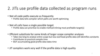 2. JITs use profile data collected as program runs
• Not all code paths execute as frequently
• Profile data tells compiler which paths are worth optimizing
• Not all calls have a single possible target
• Profile data can prioritize to enable method inlining most profitable target(s)
• Efficient substitute for some kinds of larger scope compiler analyses
• Takes too long to analyze entire scope but low overhead profile data still identifies constants
• Contributes to practical compile time
• BUT accumulating good profile data takes time
• JIT compilers work very well if the profile data is high quality
7
 
