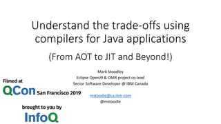 Understand the trade-offs using
compilers for Java applications
(From AOT to JIT and Beyond!)
Mark Stoodley
Eclipse OpenJ9 & OMR project co-lead
Senior Software Developer @ IBM Canada
mstoodle@ca.ibm.com
@mstoodle
 