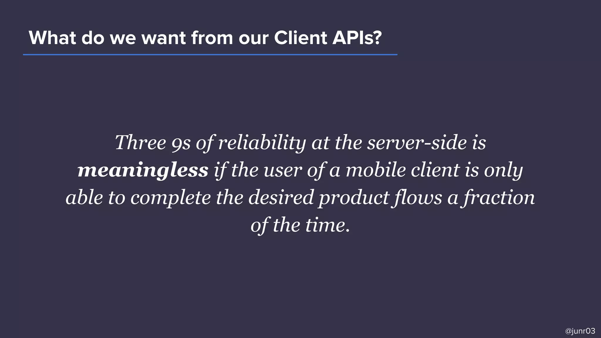 Three 9s of reliability at the server-side is
meaningless if the user of a mobile client is only
able to complete the desired product flows a fraction
of the time.
What do we want from our Client APIs?
@junr03
 