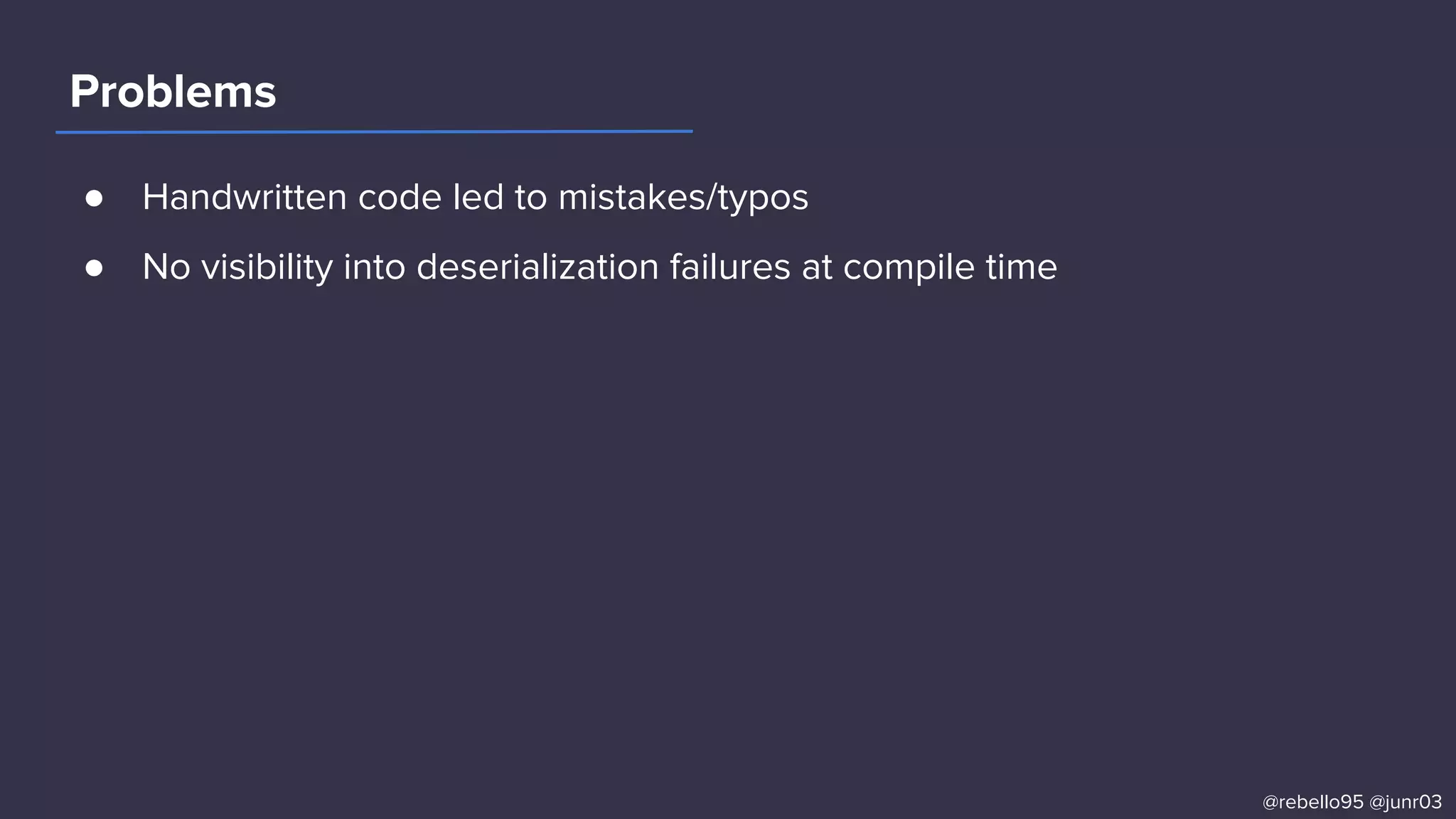 ● Handwritten code led to mistakes/typos
● No visibility into deserialization failures at compile time
Problems
@rebello95 @junr03
 