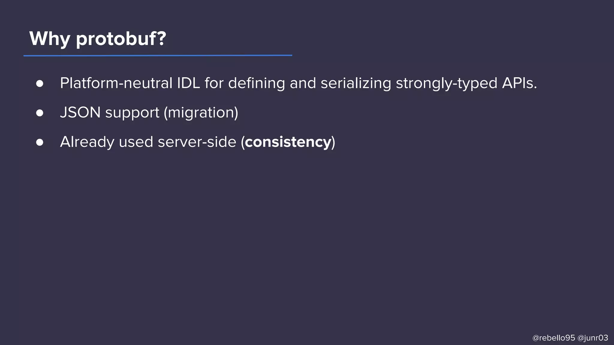● Platform-neutral IDL for deﬁning and serializing strongly-typed APIs.
● JSON support (migration)
● Already used server-side (consistency)
Why protobuf?
@rebello95 @junr03
 