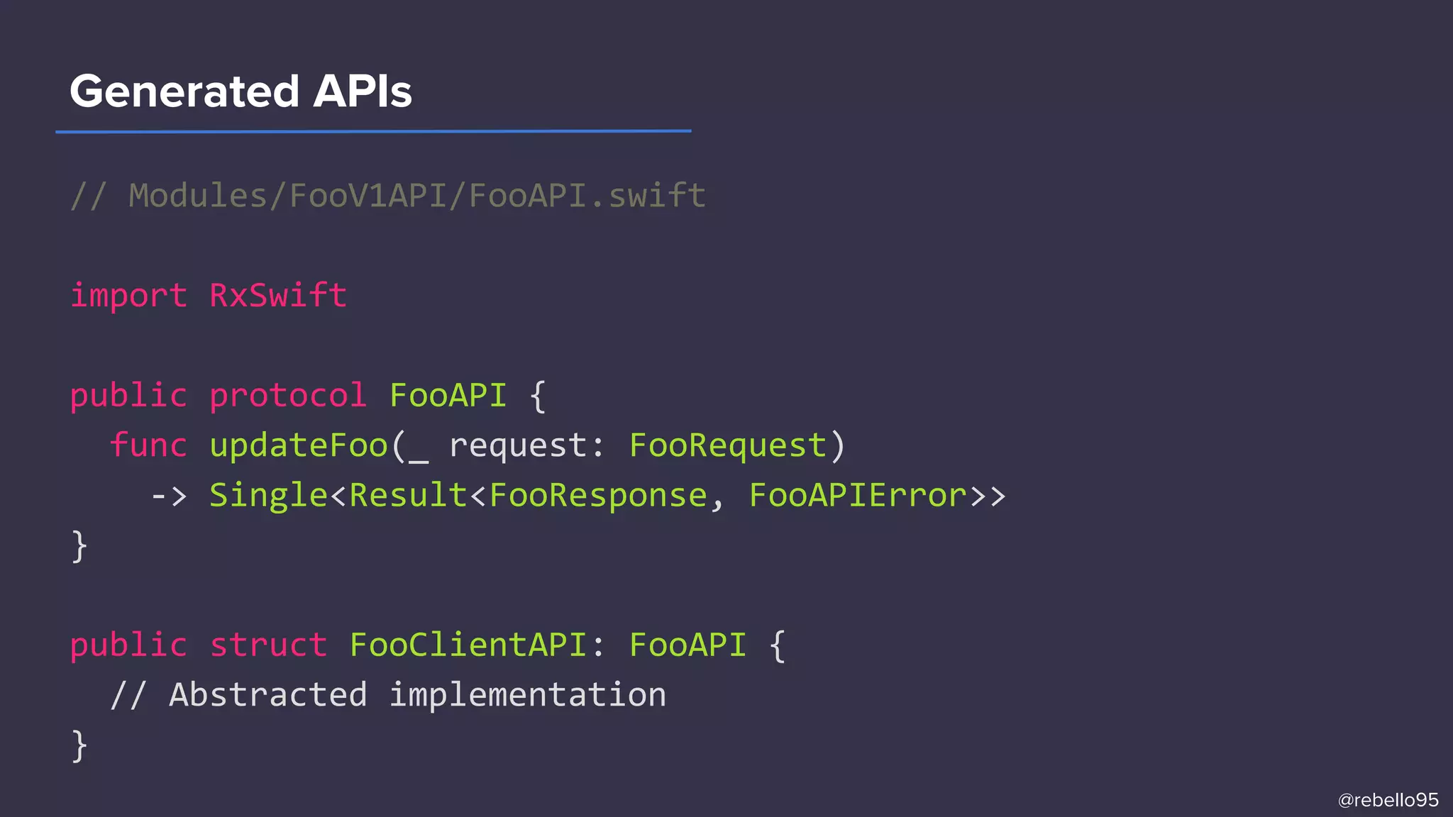 // Modules/FooV1API/FooAPI.swift
import RxSwift
public protocol FooAPI {
func updateFoo(_ request: FooRequest)
-> Single<Result<FooResponse, FooAPIError>>
}
public struct FooClientAPI: FooAPI {
// Abstracted implementation
}
Generated APIs
@rebello95
 