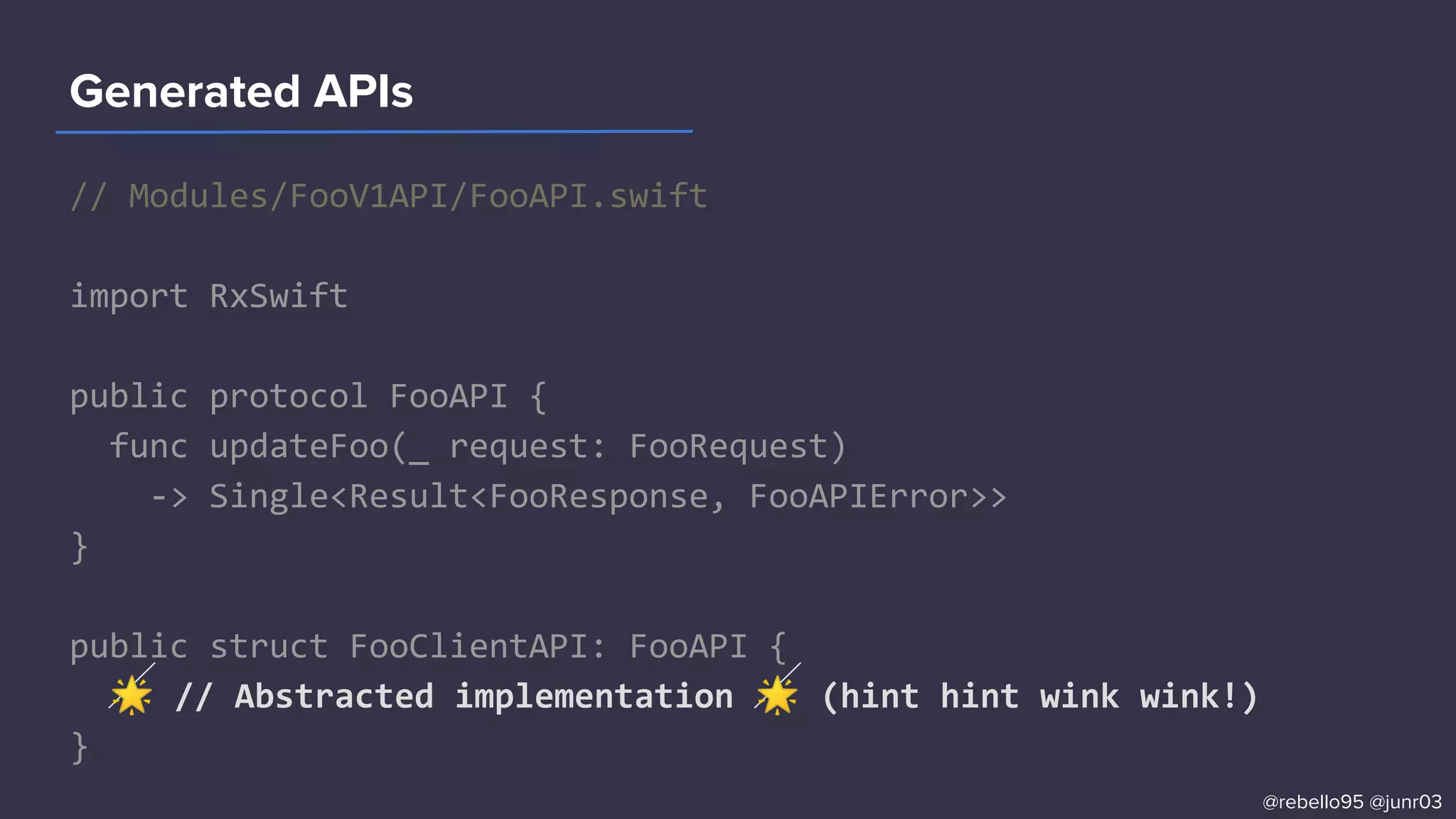 // Modules/FooV1API/FooAPI.swift
import RxSwift
public protocol FooAPI {
func updateFoo(_ request: FooRequest)
-> Single<Result<FooResponse, FooAPIError>>
}
public struct FooClientAPI: FooAPI {
🌟 // Abstracted implementation 🌟 (hint hint wink wink!)
}
Generated APIs
@rebello95 @junr03
 