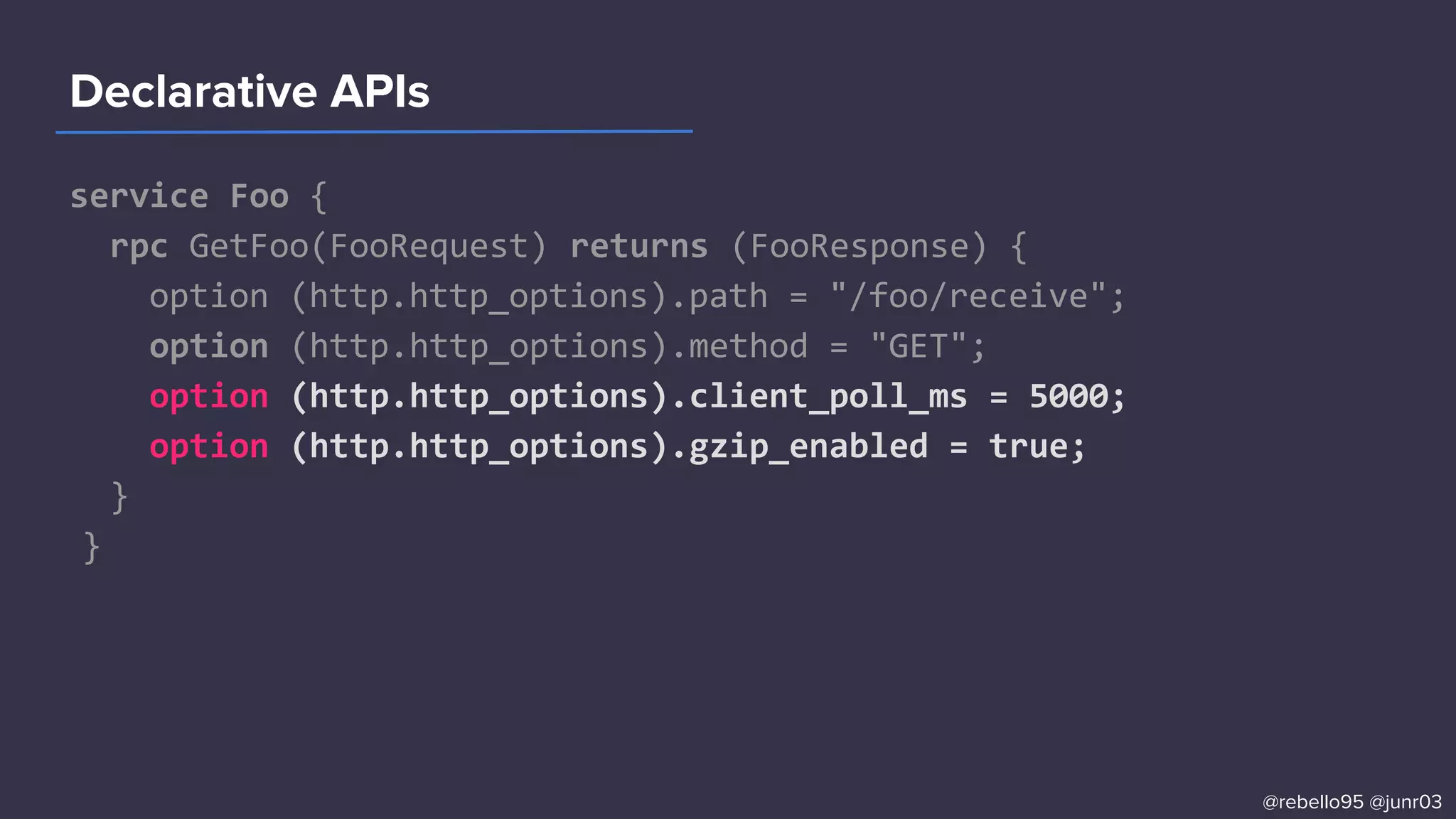 service Foo {
rpc GetFoo(FooRequest) returns (FooResponse) {
option (http.http_options).path = "/foo/receive";
option (http.http_options).method = "GET";
option (http.http_options).client_poll_ms = 5000;
option (http.http_options).gzip_enabled = true;
}
}
Declarative APIs
@rebello95 @junr03
 