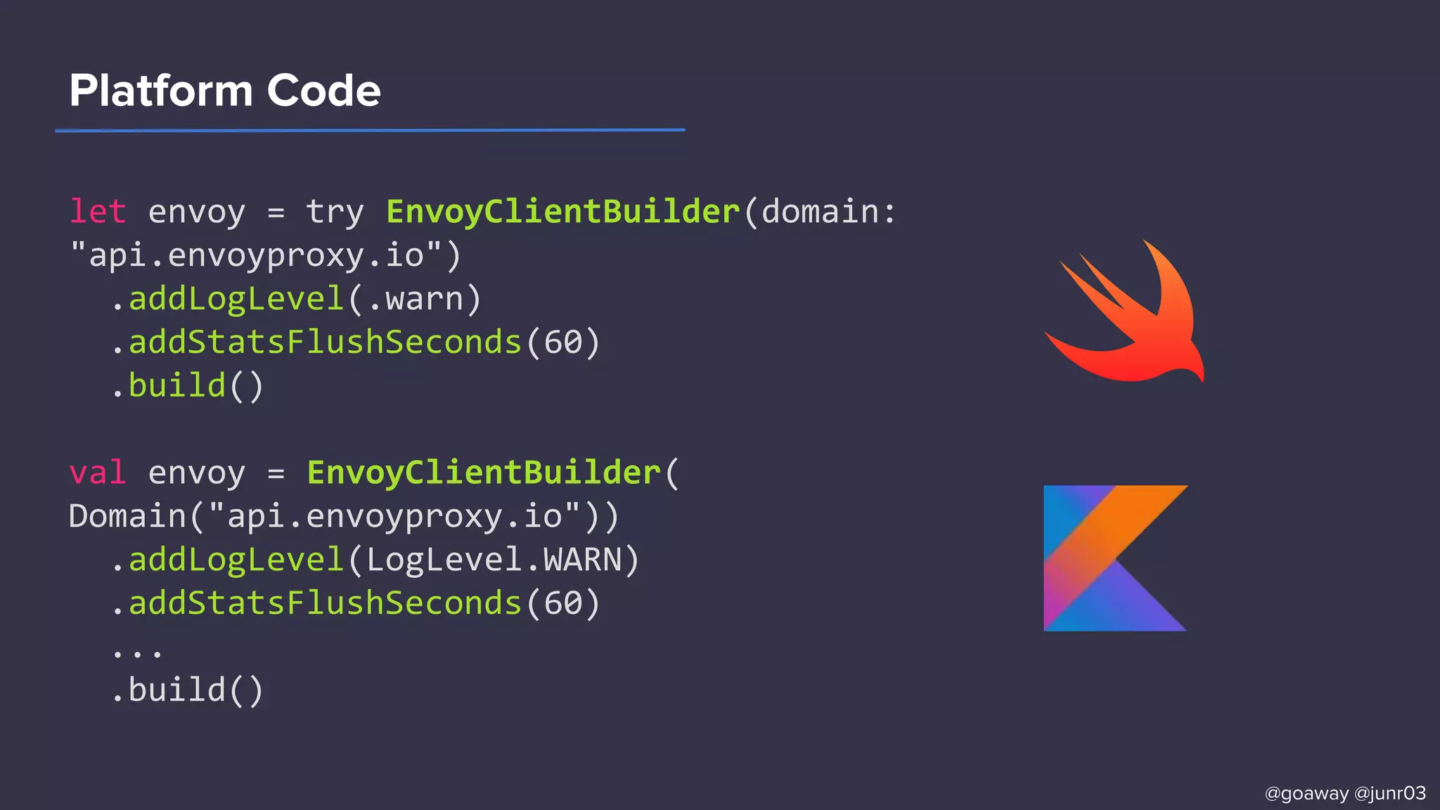 Platform Code
let envoy = try EnvoyClientBuilder(domain:
"api.envoyproxy.io")
.addLogLevel(.warn)
.addStatsFlushSeconds(60)
.build()
val envoy = EnvoyClientBuilder(
Domain("api.envoyproxy.io"))
.addLogLevel(LogLevel.WARN)
.addStatsFlushSeconds(60)
...
.build()
@goaway @junr03
 