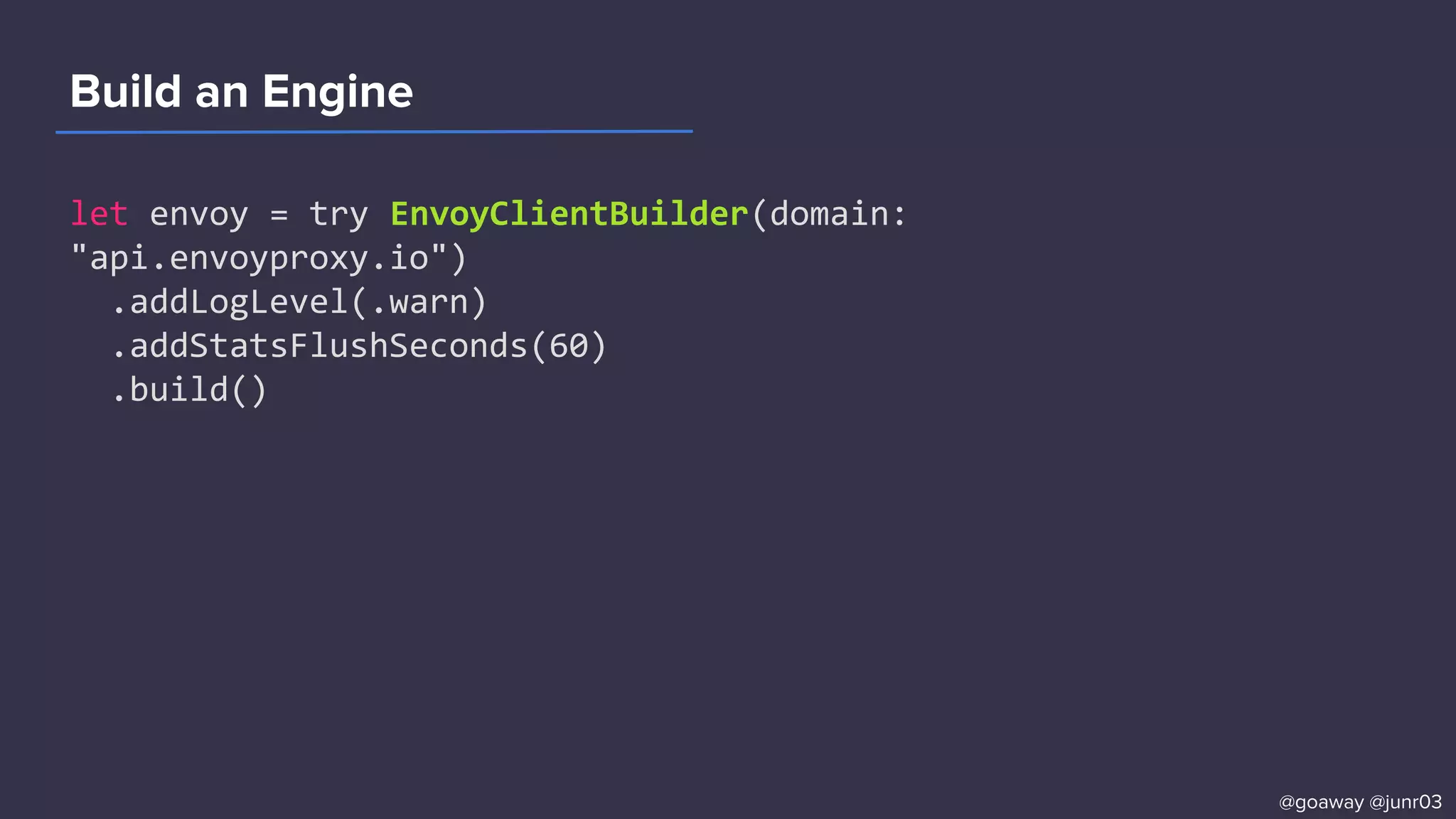 Build an Engine
let envoy = try EnvoyClientBuilder(domain:
"api.envoyproxy.io")
.addLogLevel(.warn)
.addStatsFlushSeconds(60)
.build()
@goaway @junr03
 