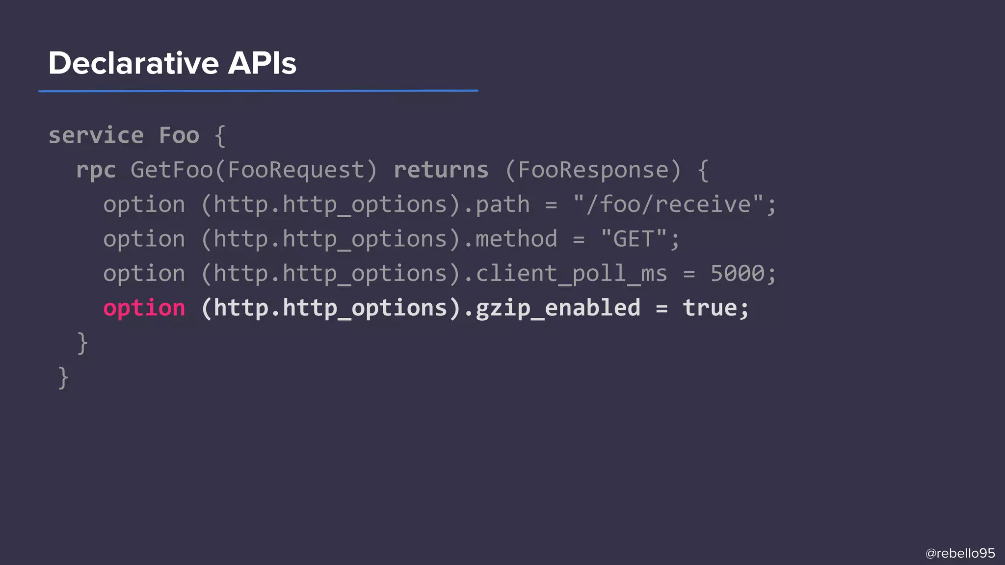 service Foo {
rpc GetFoo(FooRequest) returns (FooResponse) {
option (http.http_options).path = "/foo/receive";
option (http.http_options).method = "GET";
option (http.http_options).client_poll_ms = 5000;
option (http.http_options).gzip_enabled = true;
}
}
Declarative APIs
@rebello95
 