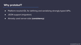● Platform-neutral IDL for deﬁning and serializing strongly-typed APIs.
● JSON support (migration)
● Already used server-side (consistency)
Why protobuf?
@rebello95 @junr03
 