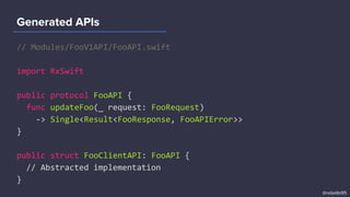 // Modules/FooV1API/FooAPI.swift
import RxSwift
public protocol FooAPI {
func updateFoo(_ request: FooRequest)
-> Single<Result<FooResponse, FooAPIError>>
}
public struct FooClientAPI: FooAPI {
// Abstracted implementation
}
Generated APIs
@rebello95
 