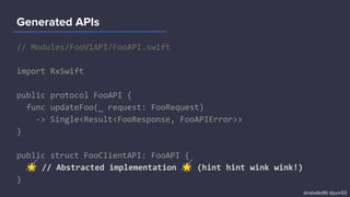 // Modules/FooV1API/FooAPI.swift
import RxSwift
public protocol FooAPI {
func updateFoo(_ request: FooRequest)
-> Single<Result<FooResponse, FooAPIError>>
}
public struct FooClientAPI: FooAPI {
🌟 // Abstracted implementation 🌟 (hint hint wink wink!)
}
Generated APIs
@rebello95 @junr03
 