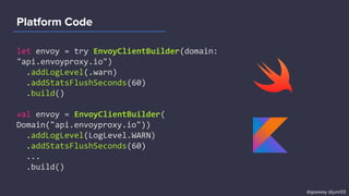 Platform Code
let envoy = try EnvoyClientBuilder(domain:
"api.envoyproxy.io")
.addLogLevel(.warn)
.addStatsFlushSeconds(60)
.build()
val envoy = EnvoyClientBuilder(
Domain("api.envoyproxy.io"))
.addLogLevel(LogLevel.WARN)
.addStatsFlushSeconds(60)
...
.build()
@goaway @junr03
 