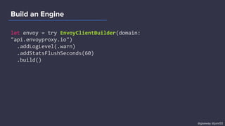 Build an Engine
let envoy = try EnvoyClientBuilder(domain:
"api.envoyproxy.io")
.addLogLevel(.warn)
.addStatsFlushSeconds(60)
.build()
@goaway @junr03
 