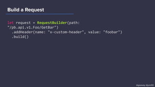 Build a Request
let request = RequestBuilder(path:
"/pb.api.v1.Foo/GetBar")
.addHeader(name: "x-custom-header", value: "foobar")
.build()
@goaway @junr03
 