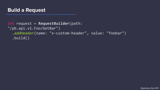 Build a Request
let request = RequestBuilder(path:
"/pb.api.v1.Foo/GetBar")
.addHeader(name: "x-custom-header", value: "foobar")
.build()
@goaway @junr03
 