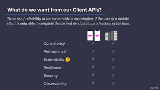 Three 9s of reliability at the server-side is meaningless if the user of a mobile
client is only able to complete the desired product flows a fraction of the time.
What do we want from our Client APIs?
@junr03
Consistency ✓ ✓
Performance ✓ ✓
Extensibility 🤔 ? ✓
Resilience ? ✓
Security ? ✓
Observability ? ✓
 