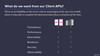 Three 9s of reliability at the server-side is meaningless if the user of a mobile
client is only able to complete the desired product flows a fraction of the time.
What do we want from our Client APIs?
Consistency ✓ ✓
Performance ✓ ✓
Extensibility ? ✓
Resilience ? ✓
Security ? ✓
Observability ? ✓
@junr03
 