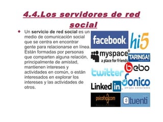 4.4.Los servidores de red
social
 Un servicio de red social es un
medio de comunicación social
que se centra en encontrar
gente para relacionarse en línea.
Están formadas por personas
que comparten alguna relación,
principalmente de amistad,
mantienen intereses y
actividades en común, o están
interesados en explorar los
intereses y las actividades de
otros.
 