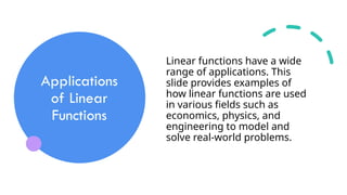 Applications
of Linear
Functions
Linear functions have a wide
range of applications. This
slide provides examples of
how linear functions are used
in various fields such as
economics, physics, and
engineering to model and
solve real-world problems.
 