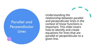Parallel and
Perpendicular
Lines
Understanding the
relationship between parallel
and perpendicular lines in the
context of linear functions is
important. This slide covers
how to identify and create
equations for lines that are
parallel or perpendicular to a
given line.
 