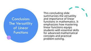 Conclusion:
The Versatility
of Linear
Functions
This concluding slide
summarizes the versatility
and importance of linear
functions in mathematics. It
emphasizes how mastering
linear functions equips
students with essential skills
for advanced mathematical
concepts and practical
problem-solving.
 