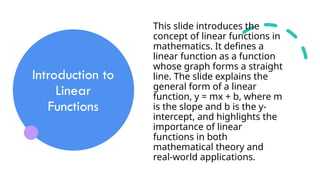 Introduction to
Linear
Functions
This slide introduces the
concept of linear functions in
mathematics. It defines a
linear function as a function
whose graph forms a straight
line. The slide explains the
general form of a linear
function, y = mx + b, where m
is the slope and b is the y-
intercept, and highlights the
importance of linear
functions in both
mathematical theory and
real-world applications.
 