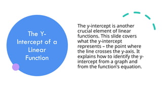 The Y-
Intercept of a
Linear
Function
The y-intercept is another
crucial element of linear
functions. This slide covers
what the y-intercept
represents – the point where
the line crosses the y-axis. It
explains how to identify the y-
intercept from a graph and
from the function's equation.
 
