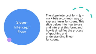 Slope-
Intercept
Form
The slope-intercept form (y =
mx + b) is a common way to
express linear functions. This
slide delves into how to use
and interpret this form, and
how it simplifies the process
of graphing and
understanding linear
functions.
 