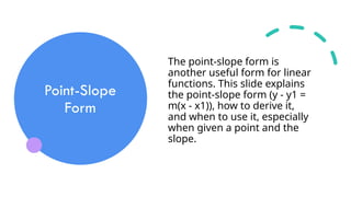 Point-Slope
Form
The point-slope form is
another useful form for linear
functions. This slide explains
the point-slope form (y - y1 =
m(x - x1)), how to derive it,
and when to use it, especially
when given a point and the
slope.
 