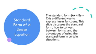 Standard
Form of a
Linear
Equation
The standard form (Ax + By =
C) is a different way to
express linear functions. This
slide discusses the standard
form, how to convert
between forms, and the
advantages of using the
standard form in certain
situations.
 