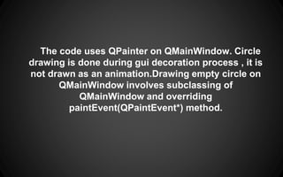 The code uses QPainter on QMainWindow. Circle
drawing is done during gui decoration process , it is
not drawn as an animation.Drawing empty circle on
QMainWindow involves subclassing of
QMainWindow and overriding
paintEvent(QPaintEvent*) method.
 