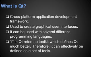 What is Qt?
❏ Cross-platform application development
framework.
❏ Used to create graphical user interfaces.
❏ It can be used with several different
programming languages.
❏ “t” in Qt refers to toolkit which defines Qt
much better. Therefore, it can effectively be
defined as a set of tools.
 