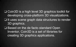 ❏ Coin3D is a high level 3D graphics toolkit for
developing cross-platform 3D visualizations.
❏ It uses scene graph data structures to render
3D graphics.
❏ Based on the de facto standard Open
Inventor, Coin3D is a set of libraries for
creating 3D graphics applications.
 
