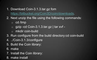 1. Download Coin-3.1.3.tar.gz fom
https://bitbucket.org/Coin3D/coin/downloads.
2. Next unzip the file using the following commands:
o cd /tmp
o gzip -cd Coin-3.1.3.tar.gz | tar xvf -
o mkdir coin-build
3. Run configure from the build directory:cd coin-build
4. ../Coin-3.1.3/configure
5. Build the Coin library:
6. make
7. Install the Coin library:
8. make install
 